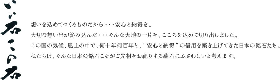 『いい石この石』想いを込めてつくるものだから・・・安心と納得を。大切な想い出が沁み込んだ・・・そんな大地の一片を、こころを込めて切り出しました。この国の気候、風土の中で、何十年何百年と、“安心と納得”の信用を築き上げてきた日本の銘石たち。私たちは、そんな日本の銘石こそがご先祖をお祀りする墓石にふさわしいと考えます。