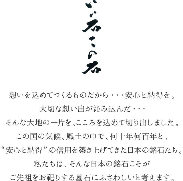 『いい石この石』想いを込めてつくるものだから・・・安心と納得を。大切な想い出が沁み込んだ・・・そんな大地の一片を、こころを込めて切り出しました。この国の気候、風土の中で、何十年何百年と、“安心と納得”の信用を築き上げてきた日本の銘石たち。私たちは、そんな日本の銘石こそがご先祖をお祀りする墓石にふさわしいと考えます。