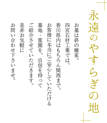 永遠のやすらぎの地　お墓は終の棲家。四宮石材では、香川県内はもちろん関西まで、お客様に本当にご安心していただける墓地・霊園を、自信を持ってご紹介させていただきます。是非お気軽にお問い合わせ下さいませ。